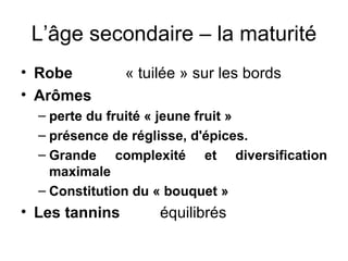 L’âge secondaire – la maturité Robe « tuilée » sur les bords Arômes perte du fruité « jeune fruit » présence de réglisse, d'épices.  Grande complexité et diversification maximale Constitution du « bouquet » Les tannins équilibrés 
