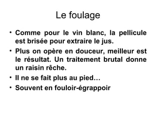 Le foulage Comme pour le vin blanc, la pellicule est brisée pour extraire le jus. Plus on opère en douceur, meilleur est le résultat. Un traitement brutal donne un raisin rêche. Il ne se fait plus au pied… Souvent en fouloir-égrappoir 