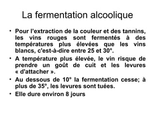 La fermentation alcoolique Pour l’extraction de la couleur et des tannins, les vins rouges sont fermentés à des températures plus élevées que les vins blancs, c'est-à-dire entre 25 et 30°. A température plus élevée, le vin risque de prendre un goût de cuit et les levures « d'attacher ». Au dessous de 10° la fermentation cesse; à plus de 35°, les levures sont tuées. Elle dure environ 8 jours 