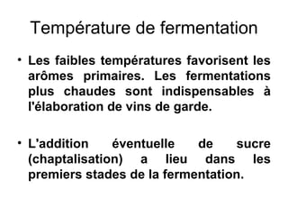 Température de fermentation Les faibles températures favorisent les arômes primaires. Les fermentations plus chaudes sont indispensables à l'élaboration de vins de garde. L'addition éventuelle de sucre (chaptalisation) a lieu dans les premiers stades de la fermentation. 