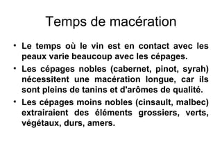 Temps de macération Le temps où le vin est en contact avec les peaux varie beaucoup avec les cépages. Les cépages nobles (cabernet, pinot, syrah) nécessitent une macération longue, car ils sont pleins de tanins et d'arômes de qualité. Les cépages moins nobles (cinsault, malbec) extrairaient des éléments grossiers, verts, végétaux, durs, amers. 