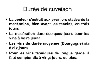 Durée de cuvaison La couleur s'extrait aux premiers stades de la macération, bien avant les tannins, en trois jours. La macération dure quelques jours pour les vins à boire jeune Les vins de durée moyenne (Bourgogne) six à dix jours.  Pour les vins tanniques de longue garde, il faut compter dix à vingt jours, ou plus. 