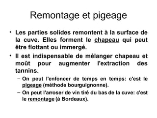 Remontage et pigeage Les parties solides remontent à la surface de la cuve. Elles forment le  chapeau  qui peut être flottant ou immergé. Il est indispensable de mélanger chapeau et moût pour augmenter l'extraction des tannins. On peut l'enfoncer de temps en temps: c'est le  pigeage  (méthode bourguignonne). On peut l'arroser de vin tiré du bas de la cuve: c'est le  remontage  (à Bordeaux). 