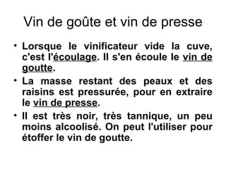 Vin de goûte et vin de presse Lorsque le vinificateur vide la cuve, c'est l' écoulage . Il s'en écoule le  vin de goutte . La masse restant des peaux et des raisins est pressurée, pour en extraire le  vin de presse . Il est très noir, très tannique, un peu moins alcoolisé. On peut l'utiliser pour étoffer le vin de goutte. 