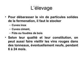 L’élevage Pour débarasser le vin de particules solides de la fermenation, il faut le stocker Cuves inox Cuves ciment, Fûts ou foudres de bois Selon leur qualité et leur constitution, on peut aussi faire vieillir les vins rouges dans des tonneaux, éventuellement neufs, pendant 6 à 24 mois. 