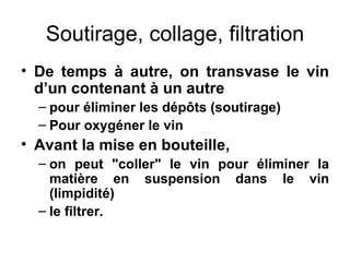 Soutirage, collage, filtration De temps à autre, on transvase le vin d’un contenant à un autre pour éliminer les dépôts (soutirage) Pour oxygéner le vin Avant la mise en bouteille, on peut "coller" le vin pour éliminer la matière en suspension dans le vin (limpidité) le filtrer. 