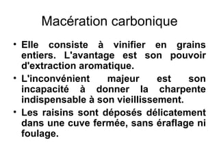 Macération carbonique Elle consiste à vinifier en grains entiers. L'avantage est son pouvoir d'extraction aromatique. L'inconvénient majeur est son incapacité à donner la charpente indispensable à son vieillissement. Les raisins sont déposés délicatement dans une cuve fermée, sans éraflage ni foulage. 