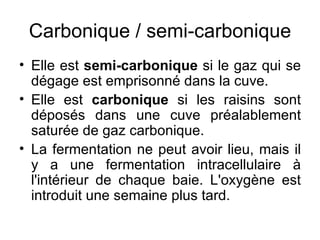 Carbonique / semi-carbonique Elle est  semi-carbonique  si le gaz qui se dégage est emprisonné dans la cuve. Elle est  carbonique  si les raisins sont déposés dans une cuve préalablement saturée de gaz carbonique. La fermentation ne peut avoir lieu, mais il y a une fermentation intracellulaire à l'intérieur de chaque baie. L'oxygène est introduit une semaine plus tard. 