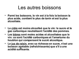 Les autres boissons Parmi les boissons, le vin est à la fois la boisson la plus acide, contient le plus de tanin et est la plus alcoolisée. Le  cidre  est moins alcoolisé que le vin: le sucre et le gaz carbonique neutralisent l'acidité des pommes. Les  bières  sont moins acides et alcoolisées que le vin: ce sont l'acidité carboniques et l'amertume du houblon qui compensent le sucré alcoolique. Le  jus de raisin , avec sa richesse en sucre, n'est une boisson agréable (rafraîchissante) que s'il a une acidité suffisante. 