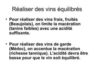 Réaliser des vins équilibrés Pour réaliser des vins frais, fruités (Beaujolais), on limite la macération (tanins faibles) avec une acidité suffisante. Pour réaliser des vins de garde (Médoc), on accentue la macération (richesse tannique). L'acidité devra être basse pour que le vin soit équilibré. 