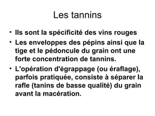 Les tannins Ils sont la spécificité des vins rouges Les enveloppes des pépins ainsi que la tige et le pédoncule du grain ont une forte concentration de tannins. L'opération d'égrappage (ou éraflage), parfois pratiquée, consiste à séparer la rafle (tanins de basse qualité) du grain avant la macération.   