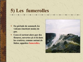 5) Les fumerolles
En période de sommeil, les
volcans émettent moins de
gaz.
Ceux-ci sortent alors par des
fissures, ouvertes çà et là dans
les cratères, comme autant de
fuites, appelées fumerolles.
 
