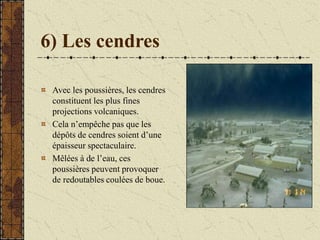 6) Les cendres
Avec les poussières, les cendres
constituent les plus fines
projections volcaniques.
Cela n’empêche pas que les
dépôts de cendres soient d’une
épaisseur spectaculaire.
Mêlées à de l’eau, ces
poussières peuvent provoquer
de redoutables coulées de boue.
 
