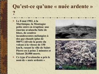 Qu’est-ce qu’une « nuée ardente »
?
Le 8 mai 1902, à la
Martinique, la Montagne
pelée entre en éruption: une
énorme avalanche faite de
blocs, de cendres
incandescentes mélangées à
des gaz chauds (plus de
500°C) dévale la pente du
volcan à la vitesse de 150
km/h, rasant la ville de Saint-
Pierre en à peine 2 minutes et
faisant 28.000 morts.
Ce type d’avalanche a pris le
nom de « nuée ardente »
 