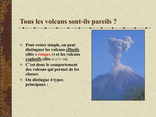 Tous les volcans sont-ils pareils ?
Pour rester simple, on peut
distinguer les volcans effusifs
(dits « rouges ») et les volcans
explosifs (dits « gris »).
C’est donc le comportement
des volcans qui permet de les
classer.
On distingue 4 types
principaux :
 