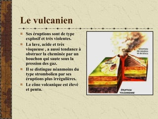 Le vulcanien
Ses éruptions sont de type
explosif et très violentes.
La lave, acide et très
visqueuse , a aussi tendance à
obstruer la cheminée par un
bouchon qui saute sous la
pression des gaz.
Il se distingue néanmoins du
type strombolien par ses
éruptions plus irrégulières.
Le cône volcanique est élevé
et pentu.
 