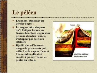 Le péléen
Eruptions explosives au
dernier degré.
Le magma est si visqueux
qu’il finit par former un
énorme bouchon: les gaz sous
pression cherchent donc à
s’échapper par des voies
latérales.
Il jaillit alors d’énormes
nuages de gaz ardents qui,
mêlés à de la vapeur d’eau et
à des cendres, dévalent
ensuite à grande vitesse les
pentes du volcan.
 
