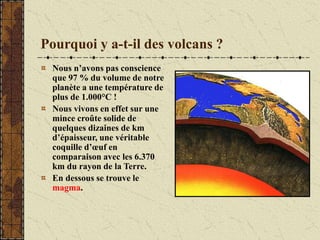 Pourquoi y a-t-il des volcans ?
Nous n’avons pas conscience
que 97 % du volume de notre
planète a une température de
plus de 1.000°C !
Nous vivons en effet sur une
mince croûte solide de
quelques dizaines de km
d’épaisseur, une véritable
coquille d’œuf en
comparaison avec les 6.370
km du rayon de la Terre.
En dessous se trouve le
magma.
 