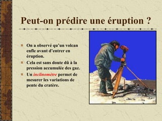 Peut-on prédire une éruption ?
On a observé qu’un volcan
enfle avant d’entrer en
éruption.
Cela est sans doute dû à la
pression accumulée des gaz.
Un inclinomètre permet de
mesurer les variations de
pente du cratère.
 