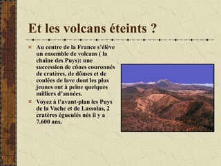 Et les volcans éteints ?
Au centre de la France s’élève
un ensemble de volcans ( la
chaîne des Puys): une
succession de cônes couronnés
de cratères, de dômes et de
coulées de lave dont les plus
jeunes ont à peine quelques
milliers d’années.
Voyez à l’avant-plan les Puys
de la Vache et de Lassolas, 2
cratères égueulés nés il y a
7.600 ans.
 