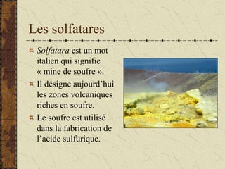Les solfatares
Solfatara est un mot
italien qui signifie
« mine de soufre ».
Il désigne aujourd’hui
les zones volcaniques
riches en soufre.
Le soufre est utilisé
dans la fabrication de
l’acide sulfurique.
 