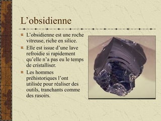 L’obsidienne
L’obsidienne est une roche
vitreuse, riche en silice.
Elle est issue d’une lave
refroidie si rapidement
qu’elle n’a pas eu le temps
de cristalliser.
Les hommes
préhistoriques l’ont
utilisée pour réaliser des
outils, tranchants comme
des rasoirs.
 