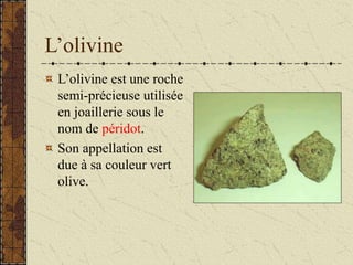 L’olivine
L’olivine est une roche
semi-précieuse utilisée
en joaillerie sous le
nom de péridot.
Son appellation est
due à sa couleur vert
olive.
 