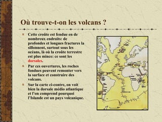 Où trouve-t-on les volcans ?
Cette croûte est fendue en de
nombreux endroits: de
profondes et longues fractures la
sillonnent, surtout sous les
océans, là où la croûte terrestre
est plus mince: ce sont les
dorsales.
Par ces ouvertures, les roches
fondues peuvent remonter vers
la surface et construire des
volcans.
Sur la carte ci-contre, on voit
bien la dorsale médio atlantique
et l’on comprend pourquoi
l’Islande est un pays volcanique.
 