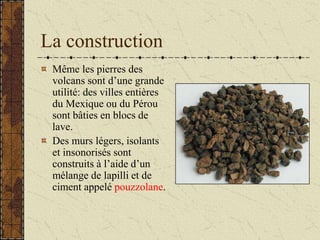 La construction
Même les pierres des
volcans sont d’une grande
utilité: des villes entières
du Mexique ou du Pérou
sont bâties en blocs de
lave.
Des murs légers, isolants
et insonorisés sont
construits à l’aide d’un
mélange de lapilli et de
ciment appelé pouzzolane.
 