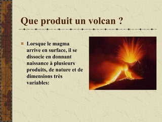 Que produit un volcan ?
Lorsque le magma
arrive en surface, il se
dissocie en donnant
naissance à plusieurs
produits, de nature et de
dimensions très
variables:
 