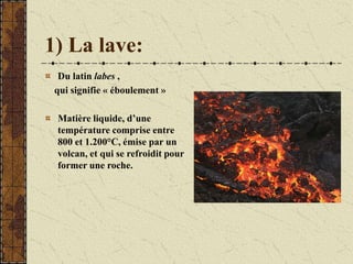 1) La lave:
Du latin labes ,
qui signifie « éboulement »
Matière liquide, d’une
température comprise entre
800 et 1.200°C, émise par un
volcan, et qui se refroidit pour
former une roche.
 