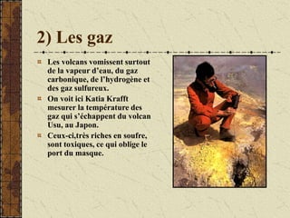 2) Les gaz
Les volcans vomissent surtout
de la vapeur d’eau, du gaz
carbonique, de l’hydrogène et
des gaz sulfureux.
On voit ici Katia Krafft
mesurer la température des
gaz qui s’échappent du volcan
Usu, au Japon.
Ceux-ci,très riches en soufre,
sont toxiques, ce qui oblige le
port du masque.
 