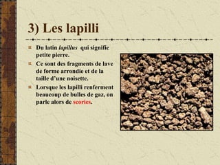 3) Les lapilli
Du latin lapillus qui signifie
petite pierre.
Ce sont des fragments de lave
de forme arrondie et de la
taille d’une noisette.
Lorsque les lapilli renferment
beaucoup de bulles de gaz, on
parle alors de scories.
 