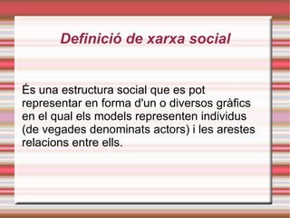 Definició de xarxa social És una  estructura social  que es pot representar en forma d'un o diversos gràfics en el qual els models representen individus (de vegades denominats  actors ) i les  arestes  relacions entre ells. 