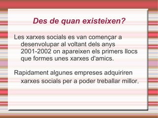 Des de  quan existeixen? Les xarxes socials es van començar a desenvolupar al voltant dels anys 2001-2002 on apareixen els primers llocs que formes unes xarxes d'amics. Rapidament algunes empreses adquiriren xarxes socials per a poder treballar millor . 