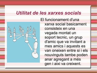 Utilitat de les xarxes socials El funcionament d'una xarxa social basicament consisteix en una vegada montat un soport tecnic, un grup d'amic que va invitant a mes amics i aquests es van oneixen entre si i els nouvinguts tambe poden anar agregant a més gen i aixi va creixent. 