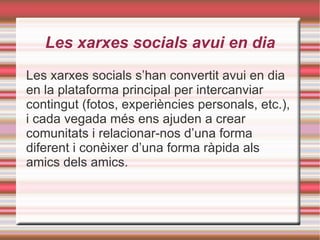 Les xarxes socials avui en dia Les xarxes socials s’han convertit avui en dia en la plataforma principal per intercanviar contingut (fotos, experiències personals, etc.), i cada vegada més ens ajuden a crear comunitats i relacionar-nos d’una forma diferent i conèixer d’una forma ràpida als amics dels amics. 
