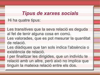 Tipus de xarxes socials Hi ha quatre tipus: Les transitives que la seva  relació es deguda al fet de tenir alguna cosa en comú. Les valorades, que e s pot mesurar la quantitat de relació. Les diàdiques que t an sols indica l'absència o existència de relació. I per finalitzar les dirigides, que u n individu te relació amb un altre, però això no implica que tinguin la mateixa relació entre els dos. 