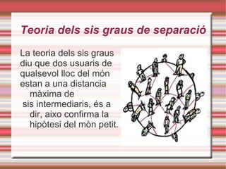 Teoria dels sis graus de separació La teoria dels sis graus  diu que dos usuaris de  qualsevol lloc del món  estan a una distancia màxima de sis intermediaris, és a dir, aixo confirma la hipòtesi del mòn petit. 