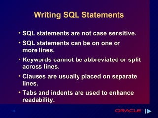Writing SQL Statements SQL statements are not case sensitive.  SQL statements can be on one or more lines. Keywords cannot be abbreviated or split across lines. Clauses are usually placed on separate lines. Tabs and indents are used to enhance readability. 