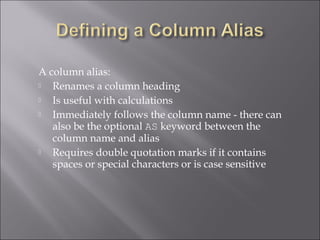 A column alias:
  Renames a column heading
  Is useful with calculations
  Immediately follows the column name - there can
   also be the optional AS keyword between the
   column name and alias
  Requires double quotation marks if it contains
   spaces or special characters or is case sensitive
 
