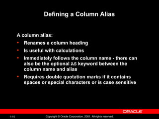 1-16 Copyright © Oracle Corporation, 2001. All rights reserved.
Defining a Column Alias
A column alias:
• Renames a column heading
• Is useful with calculations
• Immediately follows the column name - there can
also be the optional AS keyword between the
column name and alias
• Requires double quotation marks if it contains
spaces or special characters or is case sensitive
 
