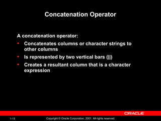 1-18 Copyright © Oracle Corporation, 2001. All rights reserved.
Concatenation Operator
A concatenation operator:
• Concatenates columns or character strings to
other columns
• Is represented by two vertical bars (||)
• Creates a resultant column that is a character
expression
 