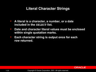 1-20 Copyright © Oracle Corporation, 2001. All rights reserved.
Literal Character Strings
• A literal is a character, a number, or a date
included in the SELECT list.
• Date and character literal values must be enclosed
within single quotation marks.
• Each character string is output once for each
row returned.
 