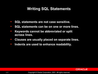 1-7 Copyright © Oracle Corporation, 2001. All rights reserved.
Writing SQL Statements
• SQL statements are not case sensitive.
• SQL statements can be on one or more lines.
• Keywords cannot be abbreviated or split
across lines.
• Clauses are usually placed on separate lines.
• Indents are used to enhance readability.
 