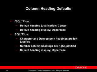 1-8 Copyright © Oracle Corporation, 2001. All rights reserved.
Column Heading Defaults
• iSQL*Plus:
– Default heading justification: Center
– Default heading display: Uppercase
• SQL*Plus:
– Character and Date column headings are left-
justified
– Number column headings are right-justified
– Default heading display: Uppercase
 