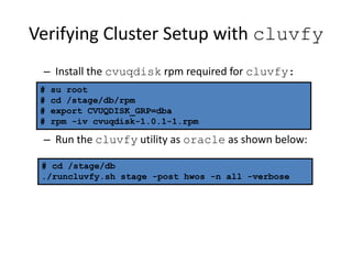 Verifying Cluster Setup with cluvfy
– Install the cvuqdisk rpm required for cluvfy:
– Run the cluvfy utility as oracle as shown below:
# su root
# cd /stage/db/rpm
# export CVUQDISK_GRP=dba
# rpm -iv cvuqdisk-1.0.1-1.rpm
# cd /stage/db
./runcluvfy.sh stage -post hwos -n all -verbose
 