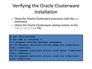 Verifying the Oracle Clusterware
Installation
– Check for Oracle Clusterware processes with the ps
command.
– Check the Oracle Clusterware startup entries in the
/etc/inittab file.
# cat /etc/inittab
# Run xdm in runlevel 5
x:5:respawn:/etc/X11/prefdm -nodaemon
h1:35:respawn:/etc/init.d/init.evmd run >/dev/null
2>&1 </dev/null
h2:35:respawn:/etc/init.d/init.cssd fatal >/dev/null
2>&1 </dev/null
h3:35:respawn:/etc/init.d/init.crsd run >/dev/null
2>&1 </dev/null
 