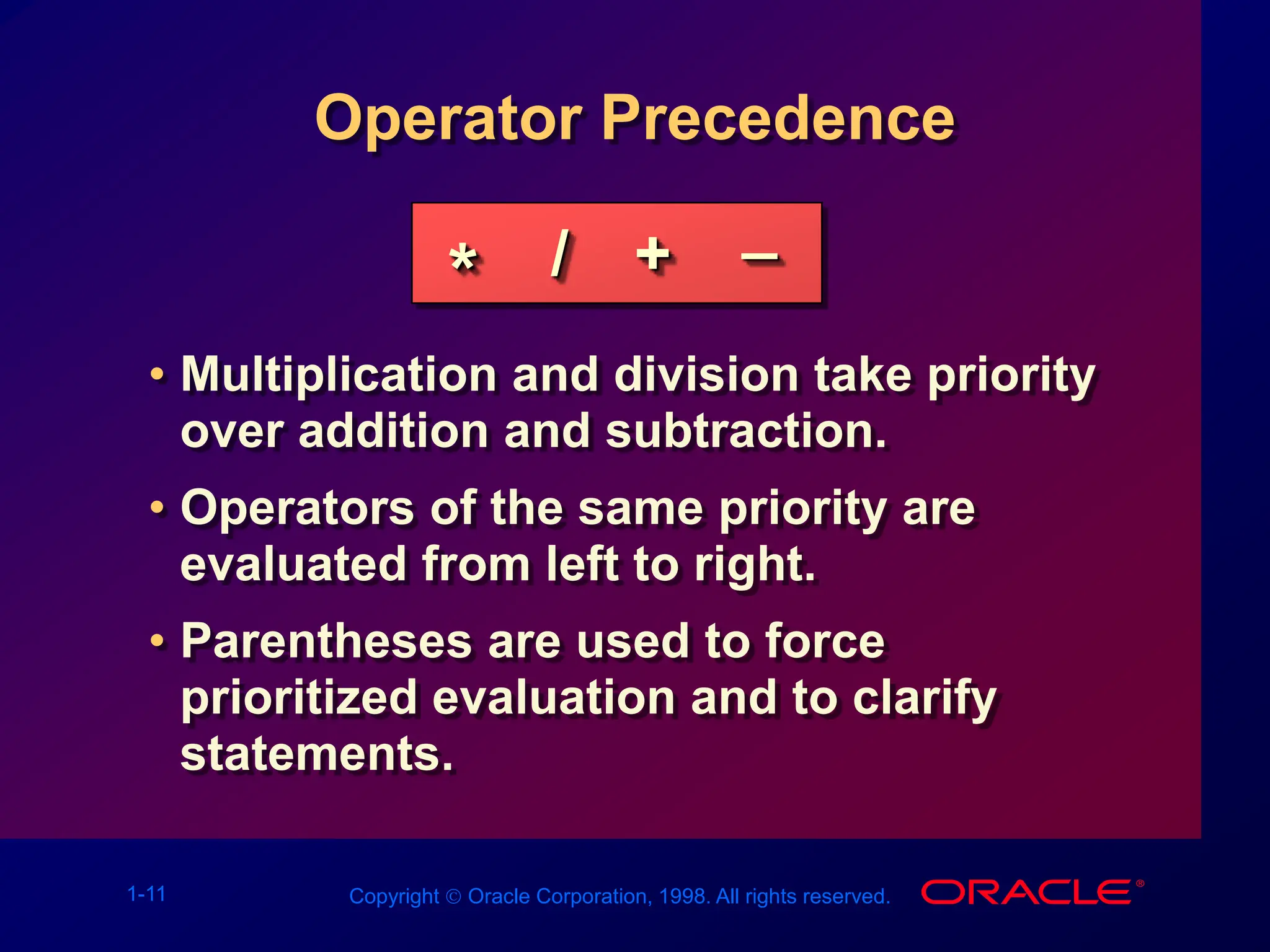 1-11 Copyright  Oracle Corporation, 1998. All rights reserved.
Operator Precedence
• Multiplication and division take priority
over addition and subtraction.
• Operators of the same priority are
evaluated from left to right.
• Parentheses are used to force
prioritized evaluation and to clarify
statements.
* / + _
 