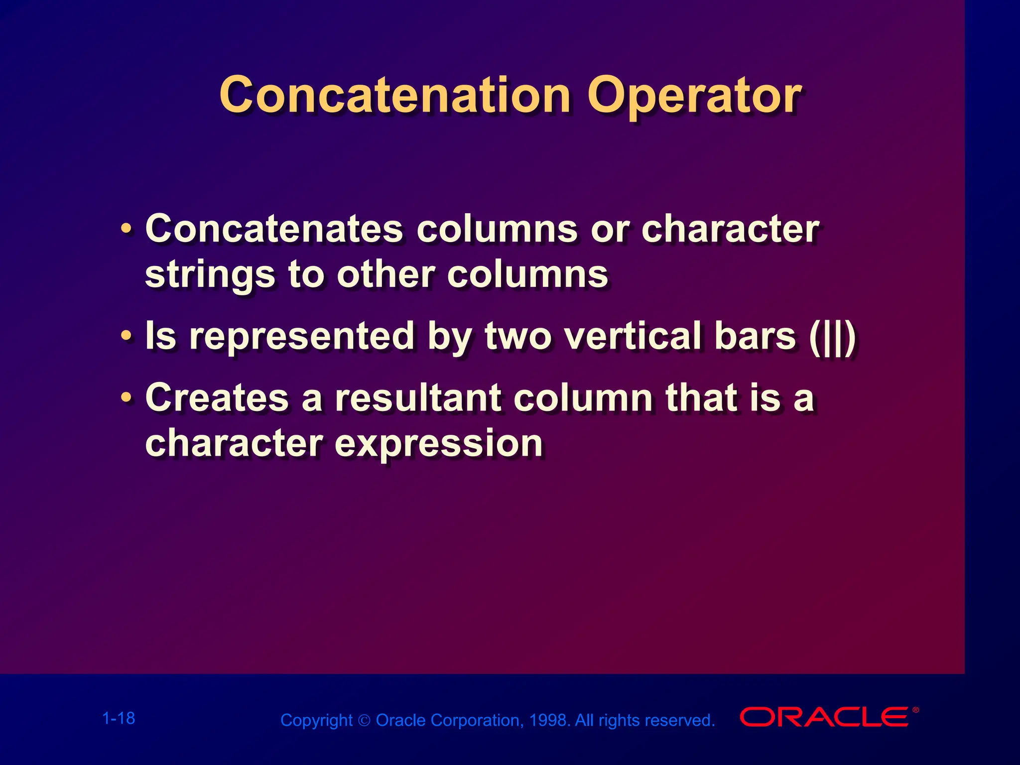 1-18 Copyright  Oracle Corporation, 1998. All rights reserved.
Concatenation Operator
• Concatenates columns or character
strings to other columns
• Is represented by two vertical bars (||)
• Creates a resultant column that is a
character expression
 